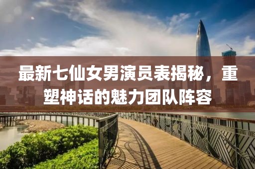 最新七仙女男演員表揭秘，重塑神話的魅力團(tuán)隊(duì)陣容