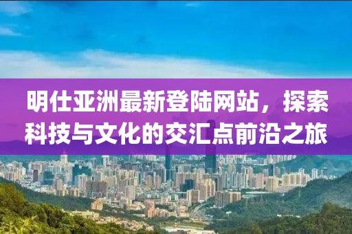 明仕亞洲最新登陸網(wǎng)站，探索科技與文化的交匯點(diǎn)前沿之旅