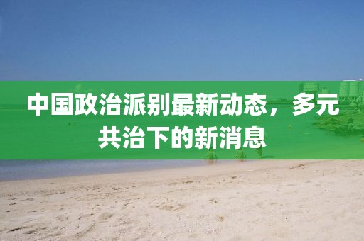 中國政治派別最新動(dòng)態(tài)，多元共治下的新消息