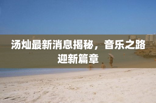 湯燦最新消息揭秘，音樂之路迎新篇章