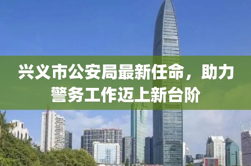 興義市公安局最新任命，助力警務(wù)工作邁上新臺階