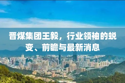 晉煤集團王毅，行業(yè)領(lǐng)袖的蛻變、前瞻與最新消息