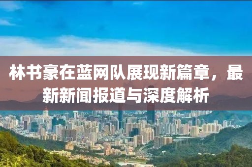 林書豪在藍網(wǎng)隊展現(xiàn)新篇章，最新新聞報道與深度解析