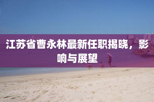 江蘇省曹永林最新任職揭曉，影響與展望