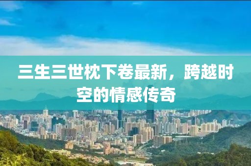 三生三世枕下卷最新，跨越時(shí)空的情感傳奇