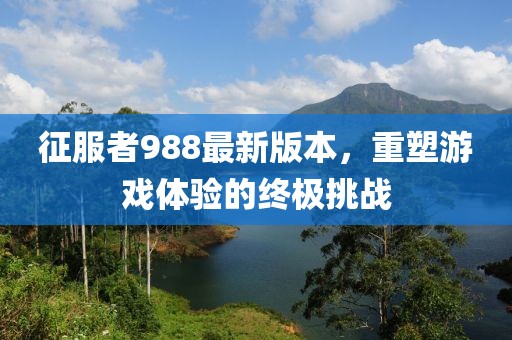 征服者988最新版本，重塑游戲體驗的終極挑戰(zhàn)