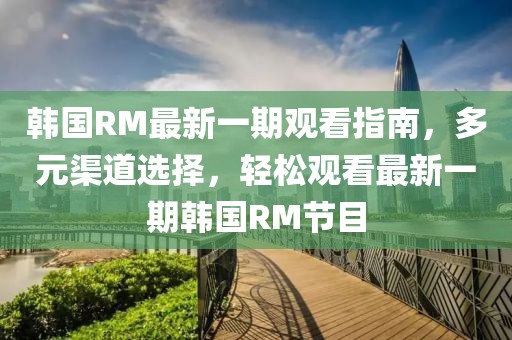 韓國RM最新一期觀看指南，多元渠道選擇，輕松觀看最新一期韓國RM節(jié)目
