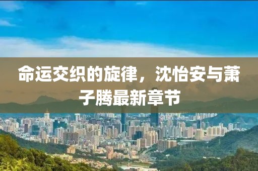 命運交織的旋律，沈怡安與蕭子騰最新章節(jié)