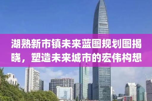 湖熟新市鎮(zhèn)未來藍(lán)圖規(guī)劃圖揭曉，塑造未來城市的宏偉構(gòu)想