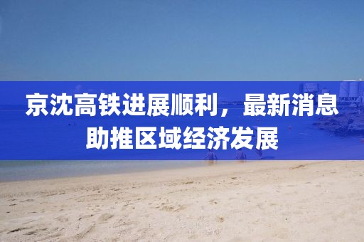 京沈高鐵進展順利，最新消息助推區(qū)域經濟發(fā)展