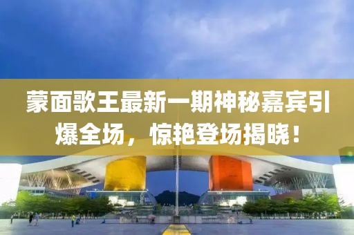 蒙面歌王最新一期神秘嘉賓引爆全場(chǎng)，驚艷登場(chǎng)揭曉！