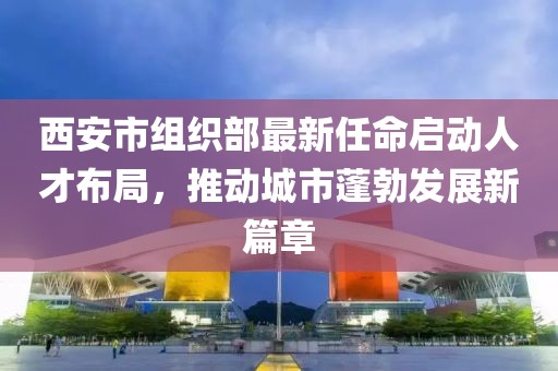 西安市組織部最新任命啟動人才布局，推動城市蓬勃發(fā)展新篇章