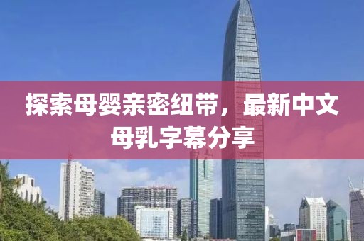 探索母嬰親密紐帶，最新中文母乳字幕分享