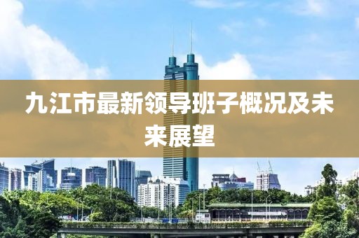 九江市最新領(lǐng)導(dǎo)班子概況及未來(lái)展望
