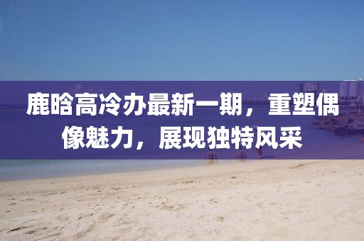 鹿晗高冷辦最新一期，重塑偶像魅力，展現(xiàn)獨(dú)特風(fēng)采