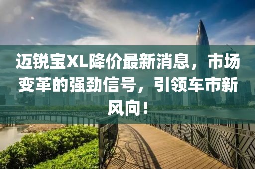 邁銳寶XL降價(jià)最新消息，市場變革的強(qiáng)勁信號，引領(lǐng)車市新風(fēng)向！