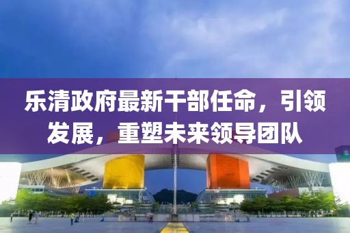樂清政府最新干部任命，引領(lǐng)發(fā)展，重塑未來領(lǐng)導(dǎo)團(tuán)隊(duì)