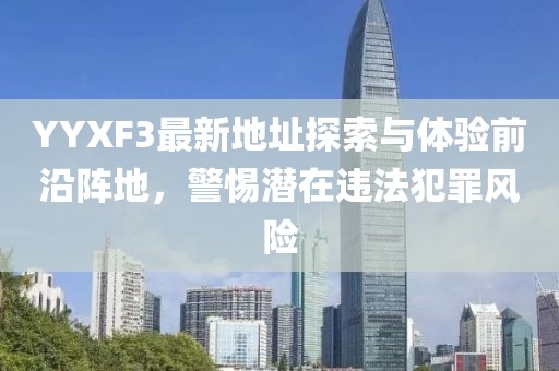 YYXF3最新地址探索與體驗(yàn)前沿陣地，警惕潛在違法犯罪風(fēng)險(xiǎn)