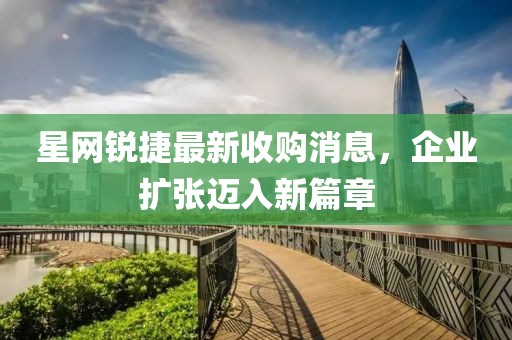星網銳捷最新收購消息，企業(yè)擴張邁入新篇章