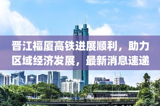 晉江福廈高鐵進展順利，助力區(qū)域經濟發(fā)展，最新消息速遞