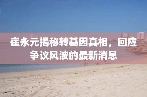 崔永元揭秘轉(zhuǎn)基因真相，回應(yīng)爭議風波的最新消息