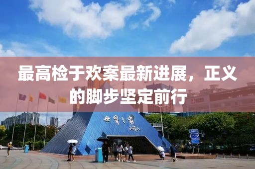 最高檢于歡案最新進(jìn)展，正義的腳步堅(jiān)定前行