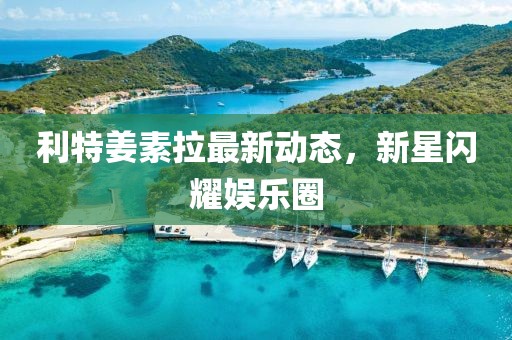 利特姜素拉最新動態(tài)，新星閃耀娛樂圈