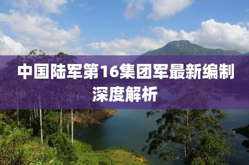 中國陸軍第16集團軍最新編制深度解析