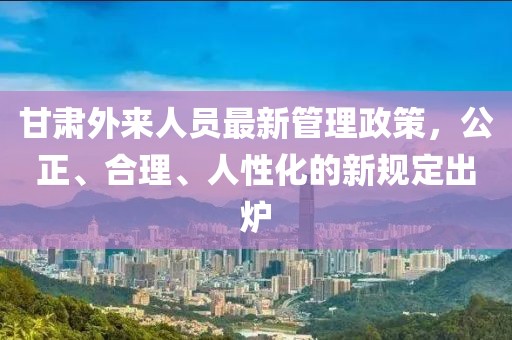 甘肅外來(lái)人員最新管理政策，公正、合理、人性化的新規(guī)定出爐