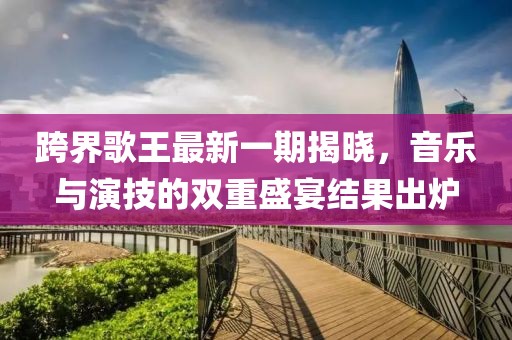 跨界歌王最新一期揭曉，音樂與演技的雙重盛宴結(jié)果出爐