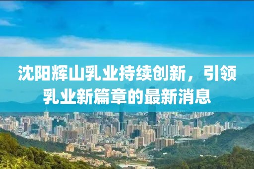 沈陽輝山乳業(yè)持續(xù)創(chuàng)新，引領(lǐng)乳業(yè)新篇章的最新消息