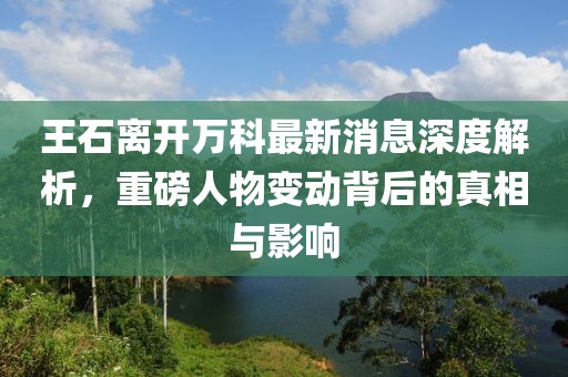 王石離開(kāi)萬(wàn)科最新消息深度解析，重磅人物變動(dòng)背后的真相與影響