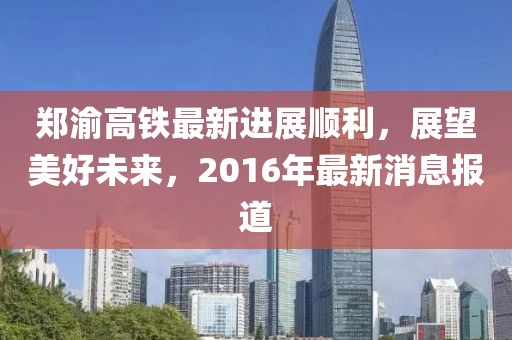 鄭渝高鐵最新進(jìn)展順利，展望美好未來，2016年最新消息報道