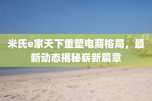 米氏e家天下重塑電商格局，最新動態(tài)揭秘嶄新篇章