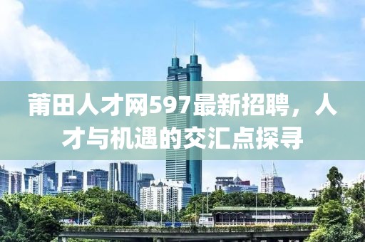 莆田人才網(wǎng)597最新招聘，人才與機遇的交匯點探尋
