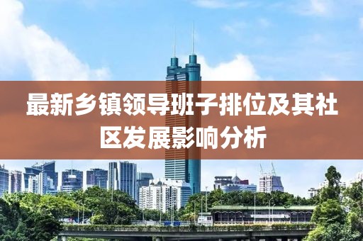 最新鄉(xiāng)鎮(zhèn)領(lǐng)導(dǎo)班子排位及其社區(qū)發(fā)展影響分析