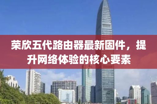 榮欣五代路由器最新固件，提升網(wǎng)絡(luò)體驗(yàn)的核心要素