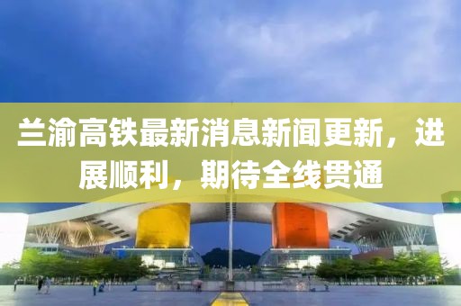 蘭渝高鐵最新消息新聞更新，進(jìn)展順利，期待全線貫通
