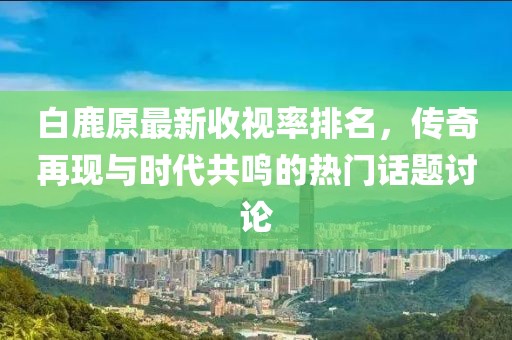 白鹿原最新收視率排名，傳奇再現(xiàn)與時(shí)代共鳴的熱門話題討論
