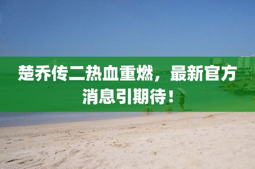 楚喬傳二熱血重燃，最新官方消息引期待！