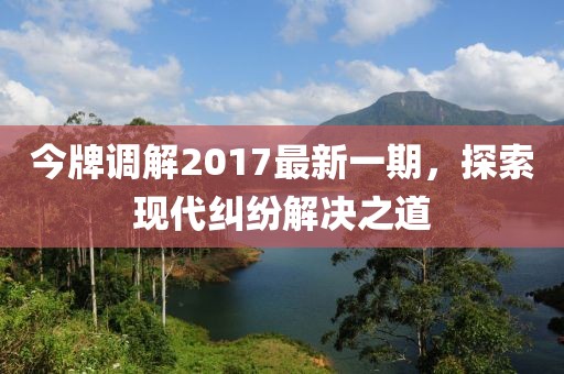 今牌調(diào)解2017最新一期，探索現(xiàn)代糾紛解決之道