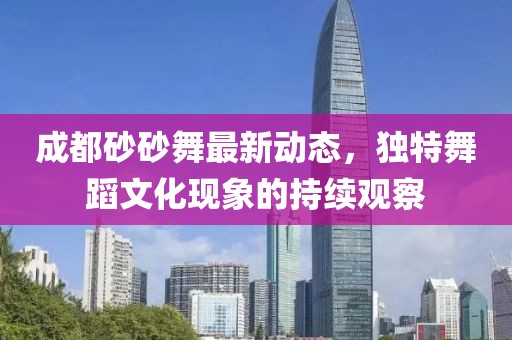 成都砂砂舞最新動(dòng)態(tài)，獨(dú)特舞蹈文化現(xiàn)象的持續(xù)觀察