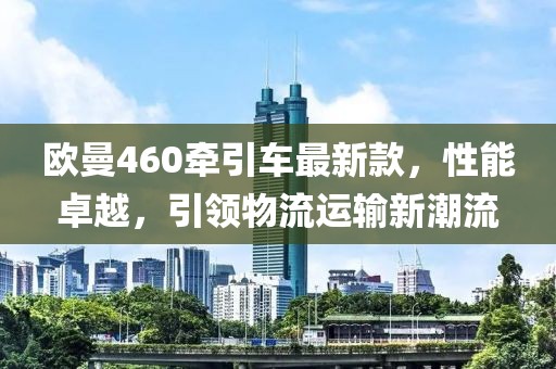 歐曼460牽引車最新款，性能卓越，引領(lǐng)物流運(yùn)輸新潮流