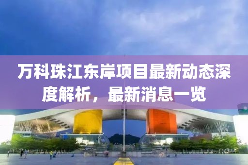 萬科珠江東岸項目最新動態(tài)深度解析，最新消息一覽