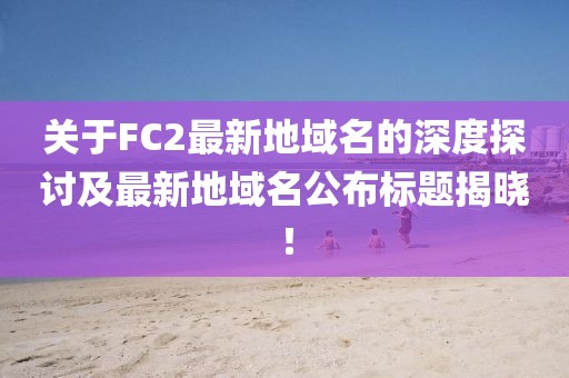 關于FC2最新地域名的深度探討及最新地域名公布標題揭曉！