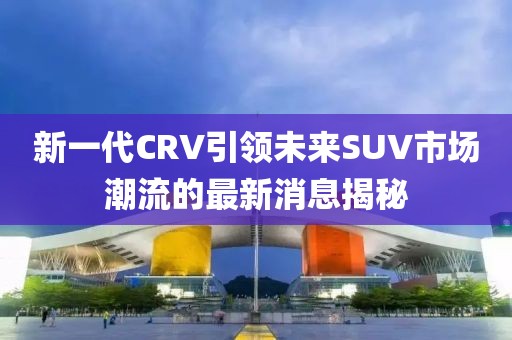 新一代CRV引領(lǐng)未來SUV市場潮流的最新消息揭秘