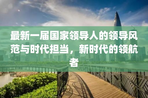 最新一屆國家領(lǐng)導(dǎo)人的領(lǐng)導(dǎo)風(fēng)范與時代擔(dān)當(dāng)，新時代的領(lǐng)航者