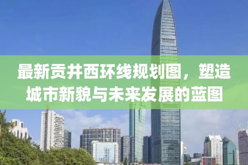 最新貢井西環(huán)線規(guī)劃圖，塑造城市新貌與未來發(fā)展的藍圖