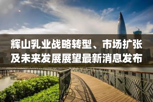 輝山乳業(yè)戰(zhàn)略轉(zhuǎn)型、市場擴張及未來發(fā)展展望最新消息發(fā)布
