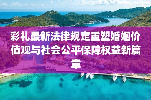 彩禮最新法律規(guī)定重塑婚姻價(jià)值觀與社會(huì)公平保障權(quán)益新篇章